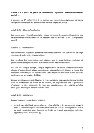 Article 1.3 – Mise en place de commissions régionales interprofessionnelles
paritaires
A compter du 1er
juillet 2016, il est institué des commissions régionales paritaires
interprofessionnelles dans les conditions définies au présent article.
Article 1.3.1 – Champ d’application
Les commissions régionales paritaires interprofessionnelles couvrent les entreprises
et les branches non incluses dans un dispositif visé aux articles 1.1 ou 1.2 du présent
accord.
Article 1.3.2 – Composition
Les commissions régionales paritaires interprofessionnelles sont composées de vingt
membres, à parité entre chaque collège.
Les membres des commissions sont désignés par les organisations syndicales et
professionnelles représentatives au niveau national interprofessionnel.
Au sein de chaque collège, chaque organisation nationale interprofessionnelle
dispose d’un nombre de sièges proportionnel à sa représentativité dans le champ des
branches couvertes par les commissions. Cette représentativité est établie tous les
quatre ans par les services de l’Etat.
Lors du scrutin permettant d’évaluer la représentativité des organisations syndicales
dans les entreprises de moins de 11 salariés, les organisations ont la possibilité
d’indiquer, à titre informatif, le nom des représentants des salariés qu’elles
envisagent de désigner dans les commissions.
Article 1.3.3 – Attributions
Les commissions exercent deux missions :
- conseil aux salariés et aux employeurs : les salariés et les employeurs peuvent
saisir la commission pour obtenir toute information utile ou renseignement relatif
au droit applicable dans l’entreprise (code du travail, convention collective
applicable, droits individuels…) ;
7
 