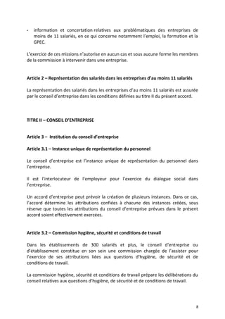 - information et concertation relatives aux problématiques des entreprises de
moins de 11 salariés, en ce qui concerne notamment l’emploi, la formation et la
GPEC.
L’exercice de ces missions n’autorise en aucun cas et sous aucune forme les membres
de la commission à intervenir dans une entreprise.
Article 2 – Représentation des salariés dans les entreprises d’au moins 11 salariés
La représentation des salariés dans les entreprises d’au moins 11 salariés est assurée
par le conseil d’entreprise dans les conditions définies au titre II du présent accord.
TITRE II – CONSEIL D’ENTREPRISE
Article 3 – Institution du conseil d’entreprise
Article 3.1 – Instance unique de représentation du personnel
Le conseil d’entreprise est l’instance unique de représentation du personnel dans
l’entreprise.
Il est l’interlocuteur de l’employeur pour l’exercice du dialogue social dans
l’entreprise.
Un accord d’entreprise peut prévoir la création de plusieurs instances. Dans ce cas,
l’accord détermine les attributions confiées à chacune des instances créées, sous
réserve que toutes les attributions du conseil d’entreprise prévues dans le présent
accord soient effectivement exercées.
Article 3.2 – Commission hygiène, sécurité et conditions de travail
Dans les établissements de 300 salariés et plus, le conseil d’entreprise ou
d’établissement constitue en son sein une commission chargée de l’assister pour
l’exercice de ses attributions liées aux questions d’hygiène, de sécurité et de
conditions de travail.
La commission hygiène, sécurité et conditions de travail prépare les délibérations du
conseil relatives aux questions d’hygiène, de sécurité et de conditions de travail.
8
 