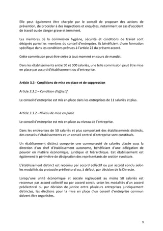 Elle peut également être chargée par le conseil de proposer des actions de
prévention, de procéder à des inspections et enquêtes, notamment en cas d’accident
de travail ou de danger grave et imminent.
Les membres de la commission hygiène, sécurité et conditions de travail sont
désignés parmi les membres du conseil d’entreprise. Ils bénéficient d’une formation
spécifique dans les conditions prévues à l’article 22 du présent accord.
Cette commission peut être créée à tout moment en cours de mandat.
Dans les établissements entre 50 et 300 salariés, une telle commission peut être mise
en place par accord d’établissement ou d’entreprise.
Article 3.3 - Conditions de mise en place et de suppression
Article 3.3.1 – Condition d’effectif
Le conseil d’entreprise est mis en place dans les entreprises de 11 salariés et plus.
Article 3.3.2 - Niveau de mise en place
Le conseil d’entreprise est mis en place au niveau de l’entreprise.
Dans les entreprises de 50 salariés et plus comportant des établissements distincts,
des conseils d’établissements et un conseil central d’entreprise sont constitués.
Un établissement distinct comporte une communauté de salariés placée sous la
direction d’un chef d’établissement autonome, bénéficiant d’une délégation de
pouvoir en matière économique, juridique et hiérarchique. Cet établissement est
également le périmètre de désignation des représentants de section syndicale.
L’établissement distinct est reconnu par accord collectif ou par accord conclu selon
les modalités du protocole préélectoral ou, à défaut, par décision de la Dirrecte.
Lorsqu’une unité économique et sociale regroupant au moins 50 salariés est
reconnue par accord collectif ou par accord conclu selon les modalités d’un accord
préélectoral ou par décision de justice entre plusieurs entreprises juridiquement
distinctes, les élections pour la mise en place d’un conseil d’entreprise commun
doivent être organisées.
9
 