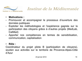 Institut de la Méditerranée
• Motivations :
- Promouvoir et accompagner le processus d’ouverture des
  données publiques
- Exploiter les méthodologies et l’expérience gagnée sur la
  participation des citoyens grâce à d’autres projets (MedLab,
  CatMed)
- Apporter nos compétences en termes de sensibilisation,
  communication, capitalisation

• Rôle :
Coordinateur du projet pilote B (participation de citoyens),
soutien aux activités sur le territoire de Provence-Alpes-Côte
d’Azur
                         23 janvier 2012                   19
 