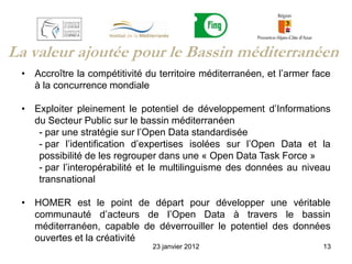 La valeur ajoutée pour le Bassin méditerranéen
 • Accroître la compétitivité du territoire méditerranéen, et l’armer face
   à la concurrence mondiale

 • Exploiter pleinement le potentiel de développement d’Informations
   du Secteur Public sur le bassin méditerranéen
    - par une stratégie sur l’Open Data standardisée
    - par l’identification d’expertises isolées sur l’Open Data et la
    possibilité de les regrouper dans une « Open Data Task Force »
    - par l’interopérabilité et le multilinguisme des données au niveau
    transnational

 • HOMER est le point de départ pour développer une véritable
   communauté d’acteurs de l’Open Data à travers le bassin
   méditerranéen, capable de déverrouiller le potentiel des données
   ouvertes et la créativité
                               23 janvier 2012                          13
 