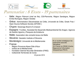 Partenariat : 8 Etats - 19 partenaires
 -   Italie: Région Piémont (chef de file), CSI-Piemonte, Région Sardaigne, Région
     Emilie Romagne, Région Vénétie
 -   Grèce:  Administration Décentralisée de Crête, Université de Crête, Greek Free /
     Open Source Software Society (GFOSS )
 -   Chypre: Sewerage Board of Limassol
 -   Espagne: Funditec, Sociedad De Desarrollo Medioambiental De Aragon, Agencia
     de Gestión Agraria y Pesquera de Andalucía
 -   Malte: Association des conseils locaux de Malte
 -   Slovénie: Geodetic Institute of Slovenia
 -   Monténégro: Université de la Méditerranée            Et un soutien stratégique: les
                                                          partenaires associés
 -   France:                                              -Ministères
     -   Région Provence-Alpes-Côte d'Azur                -En France: le CRIGE (Centre
     -   Institut de la Méditerranée                      Régional de l’Information
                                                          Géographique PACA)
     -   Fondation Internet Nouvelle Génération (FING)
     -   Collectivité Territoriale de Corse
                                    23 janvier 2012                                    14
 
