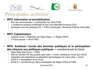 Principales activités
• WP2: Information et sensibilisation
   -   Plan de communication -> participation de l’IM et FING
   -   1 conférence publique à Marseille en lien avec Marseille Provence 2013
   -   Synergies avec les politiques CE -> FING coordinateur, Workshop InfoDay à Bruxelles


• WP3: Capitalisation
   -   Création d’une « Fédération de l’Open Data » -> Région PACA
   -   3 Focus groups -> IM et FING


• WP5: Améliorer l’accès des données publiques et la participation
  des citoyens aux politiques publiques -> coordonné par la Corse
   -   Open Data Task Force -> FING
   -   Etat de l’art des PSI des portails open data -> Corse, meeting en Corse (juin 2012)
   -   Adaptation des législations et adaptation technologique de l’open data -> Corse
   -   Pilote A -> participation de la Corse
   -   Pilote B -> coordonné par l’IM et participation de Région PACA et FING
                                       23 janvier 2012                                  15
 