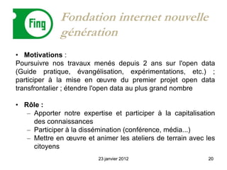 Fondation internet nouvelle
              génération
• Motivations :
Poursuivre nos travaux menés depuis 2 ans sur l'open data
(Guide pratique, évangélisation, expérimentations, etc.) ;
participer à la mise en œuvre du premier projet open data
transfrontalier ; étendre l'open data au plus grand nombre

• Rôle :
   – Apporter notre expertise et participer à la capitalisation
     des connaissances
   – Participer à la dissémination (conférence, média...)
   – Mettre en œuvre et animer les ateliers de terrain avec les
     citoyens
                          23 janvier 2012                   20
 