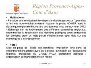 Région Provence-Alpes-
                        Côte d’Azur
• Motivations :
- Participer à une initiative inter-régionale d’avant-garde sur l’open data
à l’échelle euro-méditerranéenne; coupler le projet HOMER avec la
dynamique régionale d’ouverture des données mise en œuvre en 2012
- Echanger sur les expériences des différents partenaires régionaux;
expérimenter la réutilisation des données publiques avec entreprises
les citoyens; créer un méta-portail méditerranéen open data sur des
thématiques d’intérêt commun

• Rôle :
Mise en place de l’accès aux données; implication forte dans les
expérimentations pilotes avec les citoyens ; animation de l’écosystème
régional; implication du CRIGE PACA (partenaire associé) ;
organisation de manifestations en région

                               23 janvier 2012                          21
 