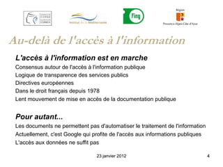 Au-delà de l'accès à l'information
 L'accès à l'information est en marche
 Consensus autour de l'accès à l'information publique
 Logique de transparence des services publics
 Directives européennes
 Dans le droit français depuis 1978
 Lent mouvement de mise en accès de la documentation publique


 Pour autant...
 Les documents ne permettent pas d'automatiser le traitement de l'information
 Actuellement, c'est Google qui profite de l'accès aux informations publiques
 L'accès aux données ne suffit pas

                                 23 janvier 2012                                4
 