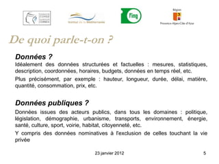 De quoi parle-t-on ?
 Données ?
 Idéalement des données structurées et factuelles : mesures, statistiques,
 description, coordonnées, horaires, budgets, données en temps réel, etc.
 Plus précisément, par exemple : hauteur, longueur, durée, délai, matière,
 quantité, consommation, prix, etc.


 Données publiques ?
 Données issues des acteurs publics, dans tous les domaines : politique,
 législation, démographie, urbanisme, transports, environnement, énergie,
 santé, culture, sport, voirie, habitat, citoyenneté, etc.
 Y compris des données nominatives à l'exclusion de celles touchant la vie
 privée

                               23 janvier 2012                          5
 