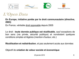 L'Open Data
 En Europe, initiative portée par le droit communautaire (directive,
 2003)
 En France, véritable droit opposable depuis 2005

 Le droit : toute donnée publique est réutilisable, sauf exceptions de
 bon sens (vie privée, sécurité publique) et nonobstant quelques
 conditions simples et légères (mention d'auteur, etc.)

 Réutilisation et redistribution, et pas seulement accès aux données

 Objectif de création de valeur sociale et économique

                             23 janvier 2012                           6
 