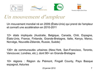 Un mouvement d'ampleur
 Un mouvement mondial né en 2009 (États-Unis) qui prend de l'ampleur
 et connaît une accélération en 2010-2011

 12+ états impliqués (Australie, Belgique, Canada, Chili, Espagne,
 États-Unis, France, Finlande, Grande-Bretagne, Italie, Kenya, Maroc,
 Norvège, Nouvelle-Zélande, Russie, Suède)

 130+ de communautés urbaines (New-York, San-Francisco, Toronto,
 Vancouver, Londres, etc.), dont 90+ en Grande-Bretagne

 10+ régions : Région du Piémont, Fingall County, Pays Basque
 espagnol, Asturies
                             23 janvier 2012                       7
 