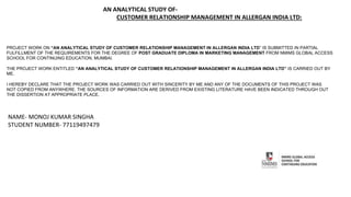 AN ANALYTICAL STUDY OF-
CUSTOMER RELATIONSHIP MANAGEMENT IN ALLERGAN INDIA LTD:
PROJECT WORK ON “AN ANALYTICAL STUDY OF CUSTOMER RELATIONSHIP MANAGEMENT IN ALLERGAN INDIA LTD” IS SUBMITTED IN PARTIAL
FULFILLMENT OF THE REQUIREMENTS FOR THE DEGREE OF POST GRADUATE DIPLOMA IN MARKETING MANAGEMENT FROM NMIMS GLOBAL ACCESS
SCHOOL FOR CONTINUING EDUCATION, MUMBAI.
THE PROJECT WORK ENTITLED “AN ANALYTICAL STUDY OF CUSTOMER RELATIONSHIP MANAGEMENT IN ALLERGAN INDIA LTD” IS CARRIED OUT BY
ME.
I HEREBY DECLARE THAT THE PROJECT WORK WAS CARRIED OUT WITH SINCERITY BY ME AND ANY OF THE DOCUMENTS OF THIS PROJECT WAS
NOT COPIED FROM ANYWHERE. THE SOURCES OF INFORMATION ARE DERIVED FROM EXISTING LITERATURE HAVE BEEN INDICATED THROUGH OUT
THE DISSERTION AT APPROPRIATE PLACE.
NAME- MONOJ KUMAR SINGHA
STUDENT NUMBER- 77119497479
 