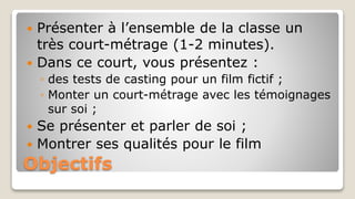 Objectifs
 Présenter à l’ensemble de la classe un
très court-métrage (1-2 minutes).
 Dans ce court, vous présentez :
◦ des tests de casting pour un film fictif ;
◦ Monter un court-métrage avec les témoignages
sur soi ;
 Se présenter et parler de soi ;
 Montrer ses qualités pour le film
 