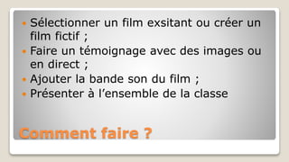 Comment faire ?
 Sélectionner un film exsitant ou créer un
film fictif ;
 Faire un témoignage avec des images ou
en direct ;
 Ajouter la bande son du film ;
 Présenter à l’ensemble de la classe
 