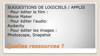 Quelles ressources ?
SUGGESTIONS DE LOGICIELS / APPLIS
 Pour éditer le film :
Movie Maker
 Pour éditer l’audio:
Audacity
 Pour éditer les images :
Photoscape, Snapshot
 