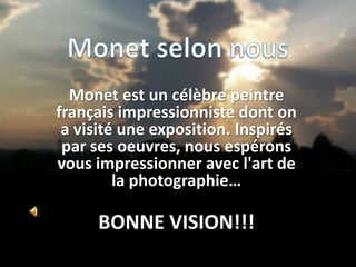 Monet est un célèbre peintre
français impressionniste dont on
a visité une exposition. Inspirés
par ses oeuvres, nous espérons
vous impressionner avec l'art de
la photographie…

BONNE VISION!!!

 