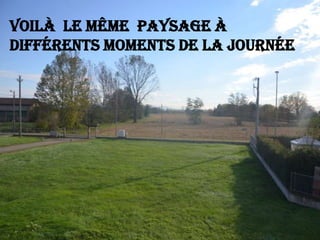 Voilà le même paysage à
différents moments de la journée