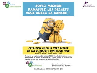 Les étudiants du Master Environnement de Cergy lancent l’opération
Neuville Zéro Déchets. Leur approche originale et gratifiante : remettre un fruit bio
contre chaque sac de déchets récoltés.
Chaque jour, d’importantes quantités de déchets sont retrouvées aux
abords de la gare RER et du site de Neuville Université. Sur ce beau site où la
nature est bien représentée, on trouve des canettes de soda, des emballages de
friandises, des sacs en plastique, des mégots... Ces déchets persistent dans
l’environnement, car il leur faudra des années, voire des siècles pour se dégrader.
Devant ce triste constat, les étudiants du Master Environnement de
l’Université de Cergy ont décidé d’agir pour rendre au site son aspect authentique
originel. Ils ont mis en place un place un dispositif économique et novateur basé
sur l’incitation et non la sensibilisation !
Pas de grands discours sur la planète, le développement, la
responsabilité des uns et des autres. Mais une démarche de ‘’coup de pouce’’ – ou
‘’nudge’’ – qui pousse à l’action. En pratique, les étudiants distribueront des sacs
en plastiques aux passants en lui indiquant que les déchets collectés peuvent être
échangés contre des fruits bios. L’opération se déroulera à partir du 10 mars 2016
à la station de RER Neuville Université et sur le site de la faculté lui-même.
Des déchets qui donnent la banane !
 