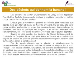 Les étudiants du Master Environnement de Cergy lancent l’opération
Neuville Zéro Déchets. Leur approche originale et gratifiante : remettre un fruit bio
contre chaque sac de déchets récoltés.
Chaque jour, d’importantes quantités de déchets sont retrouvées aux
abords de la gare RER et du site de Neuville Université. Sur ce beau site où la
nature est bien représentée, on trouve des canettes de soda, des emballages de
friandises, des sacs en plastique, des mégots... Ces déchets persistent dans
l’environnement, car il leur faudra des années, voire des siècles pour se dégrader.
Devant ce triste constat, les étudiants du Master Environnement de
l’Université de Cergy ont décidé d’agir pour rendre au site son aspect authentique
originel. Ils ont mis en place un place un dispositif économique et novateur basé
sur l’incitation et non la sensibilisation !
Pas de grands discours sur la planète, le développement, la
responsabilité des uns et des autres. Mais une démarche de ‘’coup de pouce’’ – ou
‘’nudge’’ – qui pousse à l’action. En pratique, les étudiants distribueront des sacs
en plastique aux passants en leur indiquant que les déchets collectés peuvent être
échangés contre des fruits bios. L’opération se déroulera à partir du 10 mars 2016
à la station de RER Neuville Université et sur le site de la faculté lui-même.
Des déchets qui donnent la banane !
 
