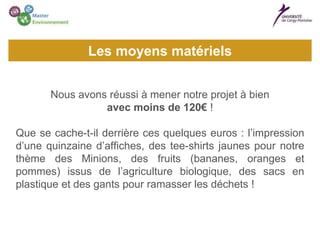Nous avons réussi à mener notre projet à bien
avec moins de 120€ !
Que se cache-t-il derrière ces quelques euros : l’impression
d’une quinzaine d’affiches, des tee-shirts jaunes pour notre
thème des Minions, des fruits (bananes, oranges et
pommes) issus de l’agriculture biologique, des sacs en
plastique et des gants pour ramasser les déchets !
Les moyens matériels
 