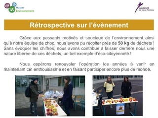 Grâce aux passants motivés et soucieux de l’environnement ainsi
qu’à notre équipe de choc, nous avons pu récolter près de 50 kg de déchets !
Sans évoquer les chiffres, nous avons contribué à laisser derrière nous une
nature libérée de ces déchets, un bel exemple d’éco-citoyenneté !
Nous espérons renouveler l’opération les années à venir en
maintenant cet enthousiasme et en faisant participer encore plus de monde.
Rétrospective sur l’évènement
 