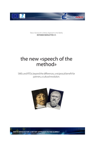  




             New e-Services for a Dietary Approach to the Elderly
                      RISTOMED NEWSLETTER n°5




  the new «speech of the
        method»
SMEs and RTDs, beyond the differences, a reciprocal benefit for
               partners, a cultural revolution.




                                                                    	
  
 