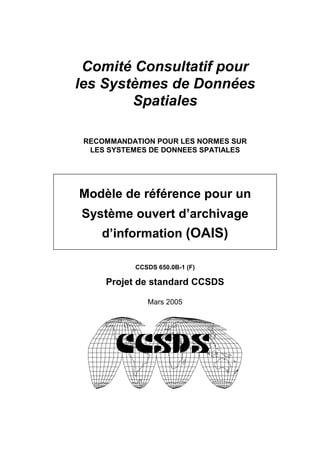 Comité Consultatif pour
les Systèmes de Données
        Spatiales

 RECOMMANDATION POUR LES NORMES SUR
  LES SYSTEMES DE DONNEES SPATIALES




Modèle de référence pour un
Système ouvert d’archivage
    d’information (OAIS)

           CCSDS 650.0B-1 (F)

     Projet de standard CCSDS

              Mars 2005
 