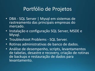 Portfólio de Projetos
• DBA - SQL Server | Mysql em sistemas de
rastreamento das principais empresas do
mercado.
• Instalação e configuração SQL Server, MSDE e
Mysql.
• Troubleshoot Problems - SQL Server.
• Rotinas administrativas de banco de dados.
• Análise de desempenho, scripts, levantamentos
de tabelas, desastre e recovery, criação de rotinas
de backups e restauração de dados para
levantamento.
 