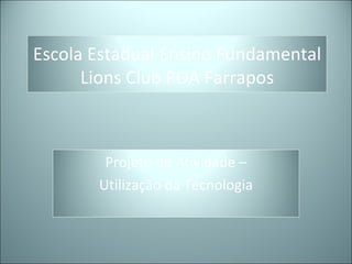 Escola Estadual Ensino Fundamental
      Lions Club POA Farrapos



        Projeto de Atividade –
       Utilização da Tecnologia
 