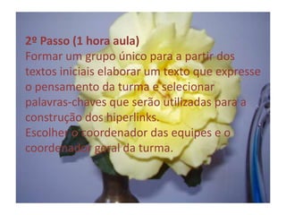 2º Passo (1 hora aula)Formar um grupo único para a partir dos textos iniciais elaborar um texto que expresse o pensamento da turma e selecionar palavras-chaves que serão utilizadas para a construção dos hiperlinks. Escolher o coordenador das equipes e o coordenador geral da turma.