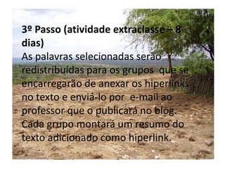 5 RecursosPapel, caneta, computador com acesso a Internet. 6 Avaliação Processual e contínua será observado o envolvimento dos integrantes do grupo durante todas as etapas do projeto.3º Passo (atividade extraclasse – 8 dias)As palavras selecionadas serão redistribuídas para os grupos  que se encarregarão de anexar os hiperlinks no texto e enviá-lo por  e-mail ao professor que o publicará no blog. Cada grupo montará um resumo do texto adicionado como hiperlink. 