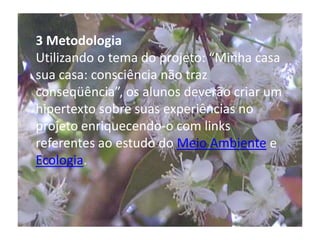 3 MetodologiaUtilizando o tema do projeto: “Minha casa sua casa: consciência não traz conseqüência”, os alunos deverão criar um hipertexto sobre suas experiências no projeto enriquecendo-o com links referentes ao estudo do Meio Ambiente e Ecologia. 