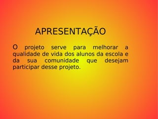 APRESENTAÇÃO O  projeto serve para melhorar a qualidade de vida dos alunos da escola e da sua comunidade que desejam participar desse projeto. 