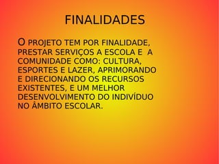 FINALIDADES O  PROJETO TEM POR FINALIDADE,  PRESTAR SERVIÇOS A ESCOLA E  A COMUNIDADE COMO: CULTURA,  ESPORTES E LAZER, APRIMORANDO E DIRECIONANDO OS RECURSOS  EXISTENTES, E UM MELHOR DESENVOLVIMENTO DO INDIVÍDUO NO ÂMBITO ESCOLAR. 