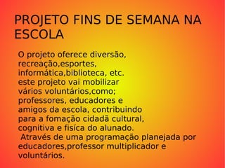 PROJETO PROJETO FINS DE SEMANA NA ESCOLA O projeto oferece diversão,  recreação,esportes, informática,biblioteca, etc. este projeto vai mobilizar vários voluntários,como; professores, educadores e amigos da escola, contribuindo para a fomação cidadã cultural, cognitiva e fisíca do alunado. Através de uma programação planejada por  educadores,professor multiplicador e  voluntários. 