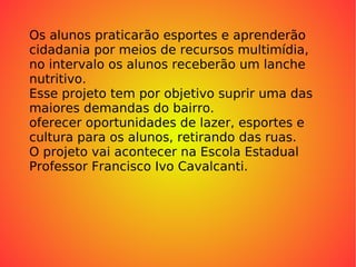 Os alunos praticarão esportes e aprenderão  cidadania por meios de recursos multimídia, no intervalo os alunos receberão um lanche nutritivo. Esse projeto tem por objetivo suprir uma das maiores demandas do bairro. oferecer oportunidades de lazer, esportes e cultura para os alunos, retirando das ruas. O projeto vai acontecer na Escola Estadual Professor Francisco Ivo Cavalcanti. 