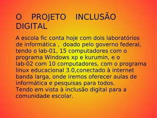 O PROJETO INCLUSÃO DIGITAL A escola fic conta hoje com dois laboratórios de informática ,  doado pelo governo federal,  tendo o lab-01, 15 computadores com o  programa Windows xp e kurumin, e o  lab-02 com 10 computadores, com o programa linux educacional 3.0,conectado à internet banda larga, onde iremos oferecer aulas de informática e pesquisas para todos. Tendo em vista à inclusão digital para a  comunidade escolar. 