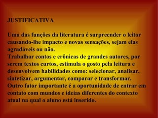 JUSTIFICATIVA Uma das funções da literatura é surpreender o leitor causando-lhe impacto e novas sensações, sejam elas agradáveis ou não. Trabalhar contos e crônicas de grandes autores, por serem textos curtos, estimula o gosto pela leitura e desenvolvem habilidades como: selecionar, analisar, sintetizar, argumentar, comparar e transformar.  Outro fator importante é a oportunidade de entrar em contato com mundos e ideias diferentes do contexto atual na qual o aluno está inserido. 