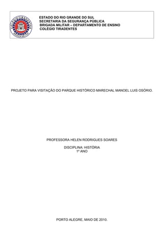 ESTADO DO RIO GRANDE DO SUL
              SECRETARIA DA SEGURANÇA PÚBLICA
              BRIGADA MILITAR – DEPARTAMENTO DE ENSINO
              COLÉGIO TIRADENTES




PROJETO PARA VISITAÇÃO DO PARQUE HISTÓRICO MARECHAL MANOEL LUIS OSÓRIO.




                 PROFESSORA HELEN RODRIGUES SOARES

                          DISCIPLINA: HISTÓRIA
                                 1º ANO




                      PORTO ALEGRE, MAIO DE 2010.
 