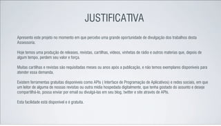 JUSTIFICATIVA
Apresento este projeto no momento em que percebo uma grande oportunidade de divulgação dos trabalhos desta
Assessoria.

Hoje temos uma produção de releases, revistas, cartilhas, vídeos, vinhetas de rádio e outros materias que, depois de
algum tempo, perdem seu valor e força.

Muitas cartilhas e revistas são requisitadas meses ou anos após a publicação, e não temos exemplares disponíveis para
atender essa demanda.

Existem ferramentas gratuitas disponíveis como APIs ( Interface de Programação de Aplicativos) e redes sociais, em que
um leitor de alguma de nossas revistas ou outra mídia hospedada digitalmente, que tenha gostado do assunto e deseje
compartilhá-lo, possa enviar por email ou divulgá-las em seu blog, twitter e site através de APIs.

Esta facilidade está disponível e é gratuita.
 