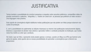 JUSTIFICATIVA
Temos também a possibilidade de construir pesquisas e enquetes sobre assuntos polêmicos, compartilhar slides de
grandes seminários e palestras, fotografias, e, manter um canal com as pessoas que preferem as redes sociais e
uma linguagem mais próxima.

Este suporte de convergência digital viabilizaria muitas publicações que não podem ser feitas porque esbarram nos
custos de produção.

E, com a possibilidade de suplementar as edições impressas ou mesmo criar publicações exclusivamente digitais,
teríamos a capacidade de atender mais setores e aproveitar melhor o conteúdo produzido na Instituição, que muitas
vezes fica restrito ao setor que o produziu.

Há muito o que ser feito, e apresento neste projeto apenas o começo, usando um Blog e as APIs que ilustram uma
gama de opções, tanto quanto são as nossas possibilidades de aproveitar a convergência que a Internet nos
proporciona.
 