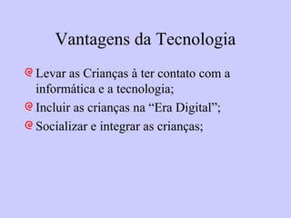 Vantagens da Tecnologia
Levar as Crianças à ter contato com a
informática e a tecnologia;
Incluir as crianças na “Era Digital”;
Socializar e integrar as crianças;
 