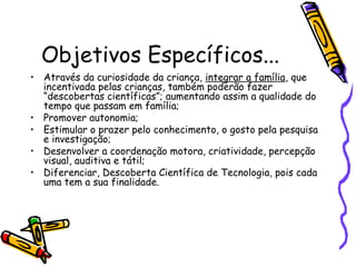 Objetivos Específicos...
• Através da curiosidade da criança, integrar a família, que
incentivada pelas crianças, também poderão fazer
“descobertas científicas”; aumentando assim a qualidade do
tempo que passam em família;
• Promover autonomia;
• Estimular o prazer pelo conhecimento, o gosto pela pesquisa
e investigação;
• Desenvolver a coordenação motora, criatividade, percepção
visual, auditiva e tátil;
• Diferenciar, Descoberta Científica de Tecnologia, pois cada
uma tem a sua finalidade.
 