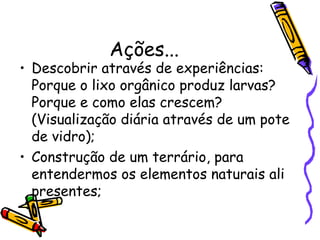 Ações...
• Descobrir através de experiências:
Porque o lixo orgânico produz larvas?
Porque e como elas crescem?
(Visualização diária através de um pote
de vidro);
• Construção de um terrário, para
entendermos os elementos naturais ali
presentes;
 