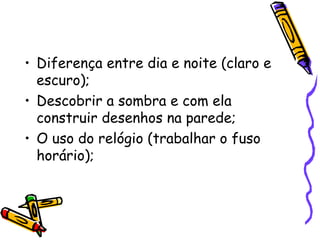 • Diferença entre dia e noite (claro e
escuro);
• Descobrir a sombra e com ela
construir desenhos na parede;
• O uso do relógio (trabalhar o fuso
horário);
 