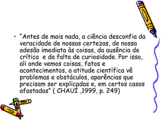 • “Antes de mais nada, a ciência desconfia da
veracidade de nossas certezas, de nossa
adesão imediata às coisas, da ausência de
crítica e da falta de curiosidade. Por isso,
ali onde vemos coisas, fatos e
acontecimentos, a atitude científica vê
problemas e obstáculos, aparências que
precisam ser explicadas e, em certos casos
afastadas” ( CHAUÍ ,1999, p. 249)
 