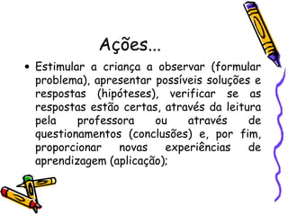 Ações...
• Estimular a criança a observar (formular
problema), apresentar possíveis soluções e
respostas (hipóteses), verificar se as
respostas estão certas, através da leitura
pela professora ou através de
questionamentos (conclusões) e, por fim,
proporcionar novas experiências de
aprendizagem (aplicação);
 