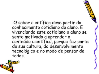 O saber científico deve partir do
conhecimento cotidiano do aluno. E
vivenciando este cotidiano o aluno se
sente motivado a aprender o
conteúdo científico, porque faz parte
de sua cultura, do desenvolvimento
tecnológico e no modo de pensar de
todos.
 