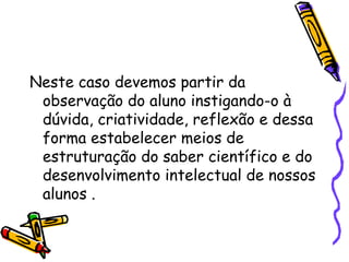 Neste caso devemos partir da
observação do aluno instigando-o à
dúvida, criatividade, reflexão e dessa
forma estabelecer meios de
estruturação do saber científico e do
desenvolvimento intelectual de nossos
alunos .
 