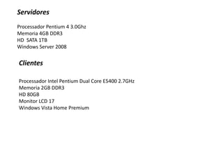 ServidoresProcessador Pentium 4 3.0GhzMemoria 4GB DDR3HD  SATA 1TBWindows Server 2008 ClientesProcessador Intel Pentium Dual Core E5400 2.7GHzMemoria 2GB DDR3HD 80GBMonitor LCD 17Windows Vista Home Premium