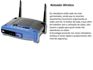 Roteador WirelessOs roteadores estão cada vez mais aprimorados, sendo que os recentes lançamentos funcionam organizando as redes sem fio. O melhor de tudo, é que além de trabalhar sem a utilização de cabos, eles trazem a opção para quem ainda não abandonou os cabos.A tecnologia presente nos novos roteadores wireless é muito rápida e proporcionam alto nível de segurança.