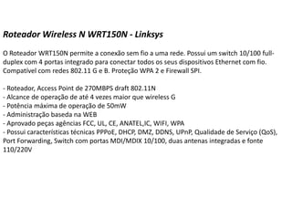 Roteador Wireless N WRT150N - Linksys O Roteador WRT150N permite a conexão sem fio a uma rede. Possui um switch 10/100 full-duplex com 4 portas integrado para conectar todos os seus dispositivos Ethernet com fio. Compatível com redes 802.11 G e B. Proteção WPA 2 e Firewall SPI.- Roteador, Access Point de 270MBPS draft 802.11N- Alcance de operação de até 4 vezes maior que wireless G- Potência máxima de operação de 50mW- Administração baseda na WEB- Aprovado peças agências FCC, UL, CE, ANATEL,IC, WIFI, WPA- Possui características técnicas PPPoE, DHCP, DMZ, DDNS, UPnP, Qualidade de Serviço (QoS), PortForwarding, Switch com portas MDI/MDIX 10/100, duas antenas integradas e fonte 110/220V